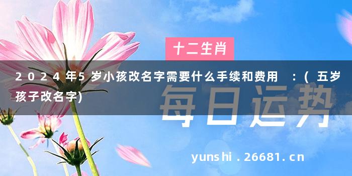 2024年5岁小孩改名字需要什么手续和费用 :(五岁孩子改名字)